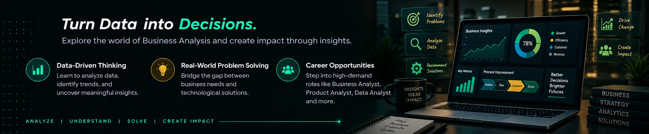 Business Analysis: Turn Data into Decisions. Explore the world of Business Analysis and create impact through insights. Highlights: Data-Driven Thinking, Real-World Problem Solving, Career Opportunities.