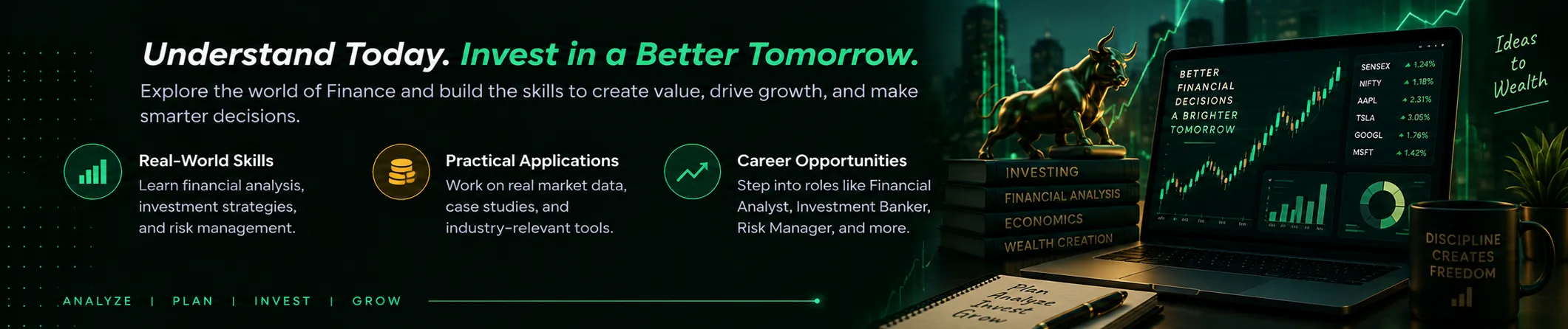 Finance: Understand Today. Invest in a Better Tomorrow. Explore the world of Finance and build the skills to create value, drive growth, and make smarter decisions. Highlights: Real-World Skills, Practical Applications, Career Opportunities.