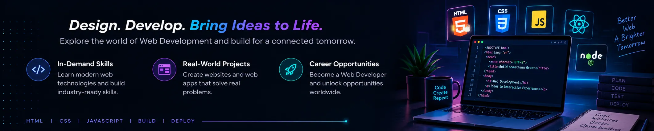 Web Development: Design. Develop. Bring Ideas to Life. Explore the world of Web Development and build for a connected tomorrow. Highlights: In-Demand Skills, Real-World Projects, Career Opportunities.